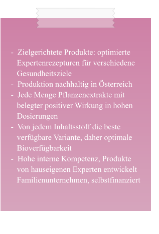 -  Zielgerichtete Produkte: optimierte    Expertenrezepturen für verschiedene    Gesundheitsziele -  Produktion nachhaltig in Österreich -  Jede Menge Pflanzenextrakte mit    belegter positiver Wirkung in hohen    Dosierungen -  Von jedem Inhaltsstoff die beste    verfügbare Variante, daher optimale    Bioverfügbarkeit -  Hohe interne Kompetenz, Produkte    von hauseigenen Experten entwickelt    Familienunternehmen, selbstfinanziert