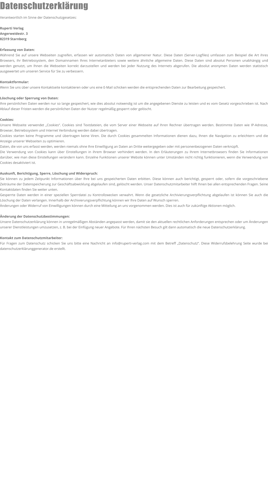 Datenschutzerklärung  Verantwortlich im Sinne der Datenschutzgesetzes:  Ruperti Verlag Angerweidestr. 3 82319 Starnberg  Erfassung von Daten: Während Sie auf unsere Webseiten zugreifen, erfassen wir automatisch Daten von allgemeiner Natur. Diese Daten (Server-Logfiles) umfassen zum Beispiel die Art ihres Browsers, ihr Betriebssystem, den Domainnamen Ihres Internetanbieters sowie weitere ähnliche allgemeine Daten. Diese Daten sind absolut Personen unabhängig und werden genutzt, um Ihnen die Webseiten korrekt darzustellen und werden bei jeder Nutzung des Internets abgerufen. Die absolut anonymen Daten werden statistisch ausgewertet um unseren Service für Sie zu verbessern.  Kontaktformular: Wenn Sie uns über unsere Kontaktseite kontaktieren oder uns eine E-Mail schicken werden die entsprechenden Daten zur Bearbeitung gespeichert.  Löschung oder Sperrung von Daten: Ihre persönlichen Daten werden nur so lange gespeichert, wie dies absolut notwendig ist um die angegebenen Dienste zu leisten und es vom Gesetz vorgeschrieben ist. Nach Ablauf dieser Fristen werden die persönlichen Daten der Nutzer regelmäßig gesperrt oder gelöscht.  Cookies: Unsere Webseite verwendet „Cookies“. Cookies sind Textdateien, die vom Server einer Webseite auf Ihren Rechner übertragen werden. Bestimmte Daten wie IP-Adresse, Browser, Betriebssystem und Internet Verbindung werden dabei übertragen. Cookies starten keine Programme und übertragen keine Viren. Die durch Cookies gesammelten Informationen dienen dazu, Ihnen die Navigation zu erleichtern und die Anzeige unserer Webseiten zu optimieren. Daten, die von uns erfasst werden, werden niemals ohne Ihre Einwilligung an Daten an Dritte weitergegeben oder mit personenbezogenen Daten verknüpft. Die Verwendung von Cookies kann über Einstellungen in ihrem Browser verhindert werden. In den Erläuterungen zu Ihrem Internetbrowsers finden Sie Informationen darüber, wie man diese Einstellungen verändern kann. Einzelne Funktionen unserer Website können unter Umständen nicht richtig funktionieren, wenn die Verwendung von Cookies desaktiviert ist.  Auskunft, Berichtigung, Sperre, Löschung und Widerspruch: Sie können zu jedem Zeitpunkt Informationen über Ihre bei uns gespeicherten Daten erbitten. Diese können auch berichtigt, gesperrt oder, sofern die vorgeschriebene Zeiträume der Datenspeicherung zur Geschäftsabwicklung abgelaufen sind, gelöscht werden. Unser Datenschutzmitarbeiter hilft Ihnen bei allen entsprechenden Fragen. Seine Kontaktdaten finden Sie weiter unten. Gesperrte Daten werden in einer speziellen Sperrdatei zu Kontrollzwecken verwahrt. Wenn die gesetzliche Archivierungsverpflichtung abgelaufen ist können Sie auch die Löschung der Daten verlangen. Innerhalb der Archivierungsverpflichtung können wir Ihre Daten auf Wunsch sperren. Änderungen oder Widerruf von Einwilligungen können durch eine Mitteilung an uns vorgenommen werden. Dies ist auch für zukünftige Aktionen möglich.  Änderung der Datenschutzbestimmungen: Unsere Datenschutzerklärung können in unregelmäßigen Abständen angepasst werden, damit sie den aktuellen rechtlichen Anforderungen entsprechen oder um Änderungen unserer Dienstleistungen umzusetzen, z. B. bei der Einfügung neuer Angebote. Für Ihren nächsten Besuch gilt dann automatisch die neue Datenschutzerklärung.  Kontakt zum Datenschutzmitarbeiter: Für Fragen zum Datenschutz schicken Sie uns bitte eine Nachricht an info@ruperti-verlag.com mit dem Betreff „Datenschutz“. Diese Widerrufsbelehrung Seite wurde bei datenschutzerklärunggenerator.de erstellt.